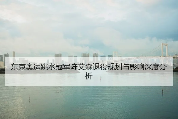 东京奥运跳水冠军陈艾森退役规划与影响深度分析