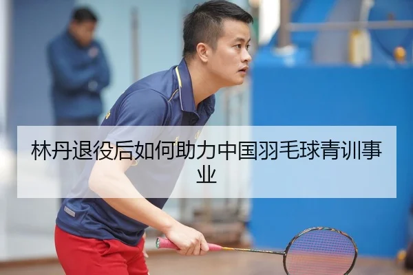林丹退役后如何助力中国羽毛球青训事业